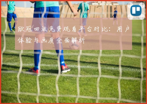欧冠回放免费观看平台对比：用户体验与画质全面解析
