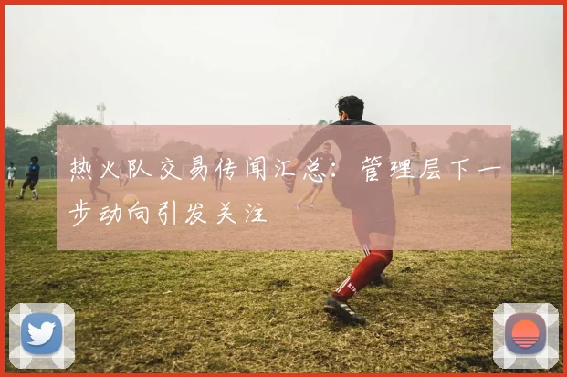热火队交易传闻汇总：管理层下一步动向引发关注