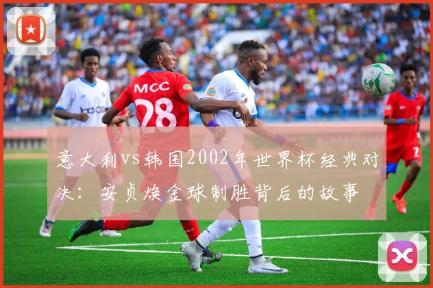 意大利vs韩国2002年世界杯经典对决：安贞焕金球制胜背后的故事