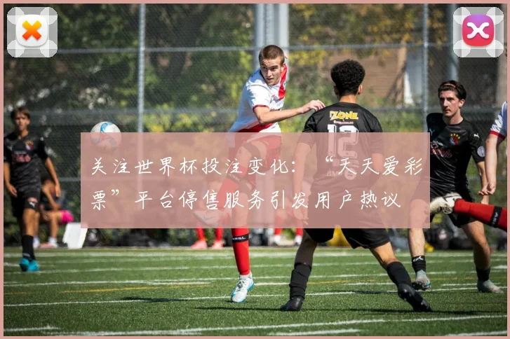 关注世界杯投注变化：“天天爱彩票”平台停售服务引发用户热议