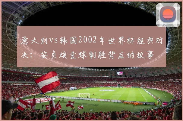 意大利vs韩国2002年世界杯经典对决：安贞焕金球制胜背后的故事